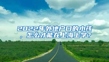 2022年外地戶口的小孩，怎么才能在上海上學(xué)？