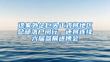 這家外企巨頭正式將地區(qū)總部落戶閔行，還將連續(xù)六屆參展進(jìn)博會(huì)