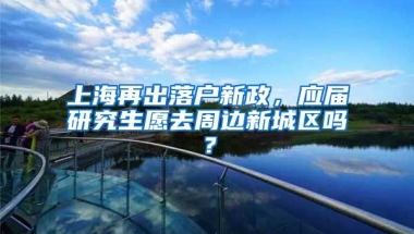 上海再出落戶新政，應(yīng)屆研究生愿去周邊新城區(qū)嗎？