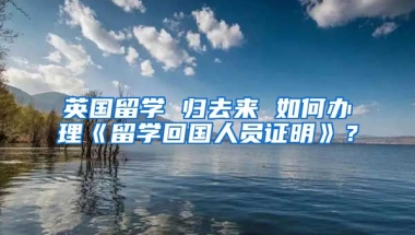 英國(guó)留學(xué) 歸去來(lái) 如何辦理《留學(xué)回國(guó)人員證明》？