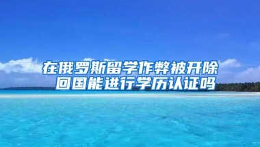 在俄羅斯留學(xué)作弊被開除 回國能進(jìn)行學(xué)歷認(rèn)證嗎