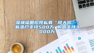 深圳福田招攬私募“放大招”：新落戶支持500萬 購房支持3000萬