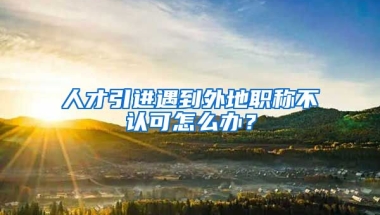 人才引進遇到外地職稱不認可怎么辦？