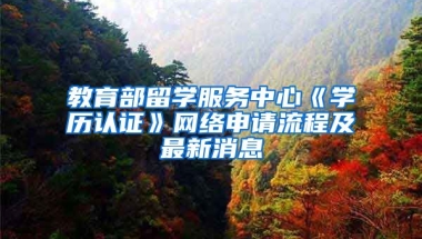 教育部留學(xué)服務(wù)中心《學(xué)歷認(rèn)證》網(wǎng)絡(luò)申請流程及最新消息