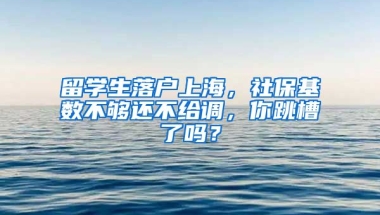 留學(xué)生落戶上海，社保基數(shù)不夠還不給調(diào)，你跳槽了嗎？