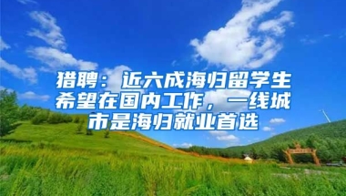 獵聘：近六成海歸留學(xué)生希望在國內(nèi)工作，一線城市是海歸就業(yè)首選