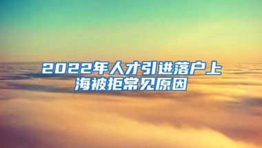 2022年人才引進(jìn)落戶上海被拒常見原因