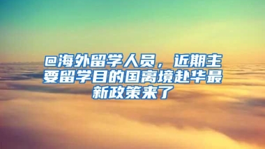 @海外留學(xué)人員，近期主要留學(xué)目的國離境赴華最新政策來了