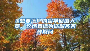 @想要落戶的留學(xué)回國人員，這場直播為你解答各種疑問