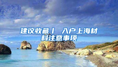 建議收藏丨 入戶上海材料注意事項(xiàng)