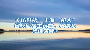 專訪陸銘：上海“搶人”名校應(yīng)屆生獲益，滬漂北漂誰來管？