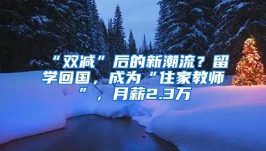 “雙減”后的新潮流？留學(xué)回國，成為“住家教師”，月薪2.3萬