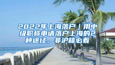 2022年上海落戶｜用中級職稱申請落戶上海的2種途徑，非滬籍必看