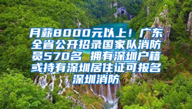 月薪8000元以上！廣東全省公開招錄國(guó)家隊(duì)消防員570名 擁有深圳戶籍或持有深圳居住證可報(bào)名深圳消防