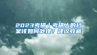 2023考研丨考研人的檔案該如何處理？建議收藏