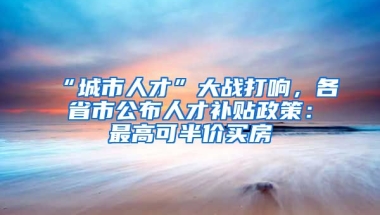 “城市人才”大戰(zhàn)打響，各省市公布人才補貼政策：最高可半價買房