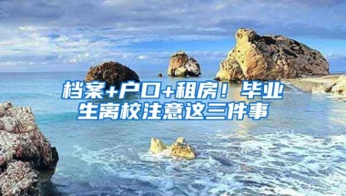 檔案+戶口+租房！畢業(yè)生離校注意這三件事