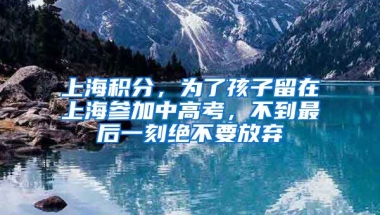 上海積分，為了孩子留在上海參加中高考，不到最后一刻絕不要放棄