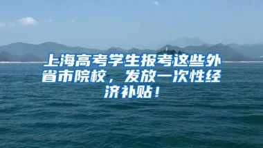 上海高考學(xué)生報考這些外省市院校，發(fā)放一次性經(jīng)濟補貼！