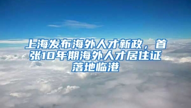 上海發(fā)布海外人才新政，首張10年期海外人才居住證落地臨港