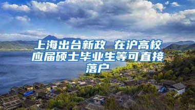 上海出臺(tái)新政 在滬高校應(yīng)屆碩士畢業(yè)生等可直接落戶