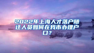 2022年上海人才落戶隨遷人員如何在我市辦理戶口？