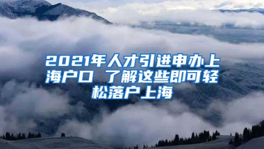 2021年人才引進申辦上海戶口 了解這些即可輕松落戶上海