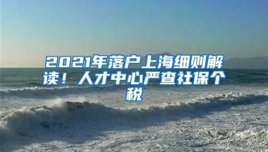 2021年落戶上海細(xì)則解讀！人才中心嚴(yán)查社保個(gè)稅