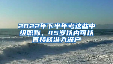 2022年下半年考這些中級職稱，45歲以內(nèi)可以直接核準入深戶