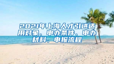 2021年上海人才引進(jìn)適用對(duì)象、申辦條件、申辦材料、申報(bào)流程