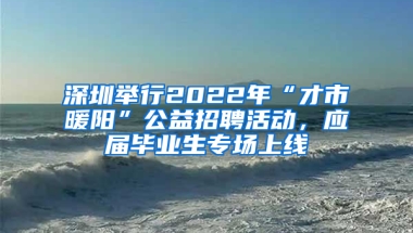 深圳舉行2022年“才市暖陽”公益招聘活動，應屆畢業(yè)生專場上線