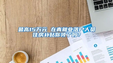 最高15萬元 在青就業(yè)落戶人員住房補貼你領(lǐng)了嗎？