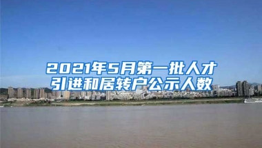 2021年5月第一批人才引進(jìn)和居轉(zhuǎn)戶公示人數(shù)