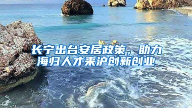 長寧出臺安居政策，助力海歸人才來滬創(chuàng)新創(chuàng)業(yè)