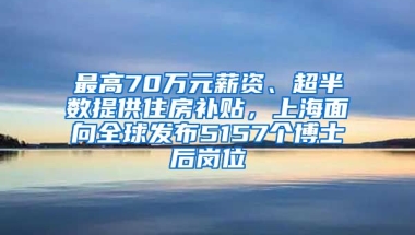 最高70萬(wàn)元薪資、超半數(shù)提供住房補(bǔ)貼，上海面向全球發(fā)布5157個(gè)博士后崗位