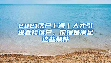 2021落戶上海｜人才引進直接落戶，前提是滿足這些條件