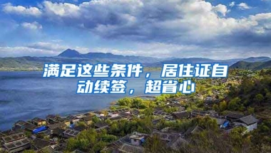 滿足這些條件，居住證自動續(xù)簽，超省心