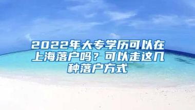 2022年大專學(xué)歷可以在上海落戶嗎？可以走這幾種落戶方式