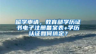 留學申請，教育部學歷證書電子注冊備案表+學歷認證如何搞定？