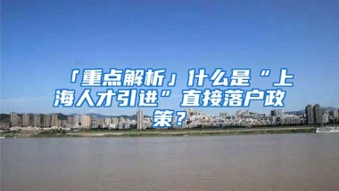 「重點解析」什么是“上海人才引進”直接落戶政策？