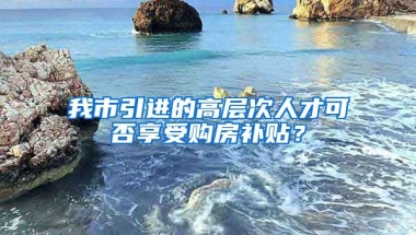 我市引進的高層次人才可否享受購房補貼？