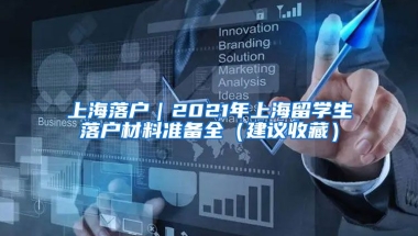 上海落戶｜2021年上海留學(xué)生落戶材料準備全（建議收藏）