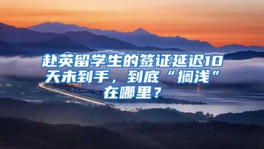 赴英留學(xué)生的簽證延遲10天未到手，到底“擱淺”在哪里？