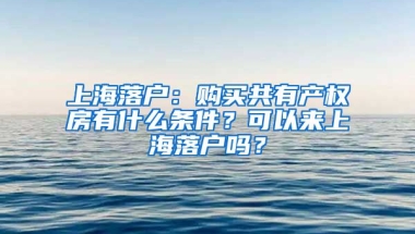 上海落戶：購買共有產(chǎn)權(quán)房有什么條件？可以來上海落戶嗎？