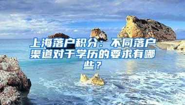 上海落戶積分：不同落戶渠道對(duì)于學(xué)歷的要求有哪些？