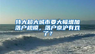 特大超大城市要大幅增加落戶規(guī)模，落戶京滬有戲了？