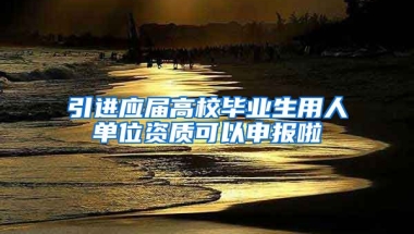 引進(jìn)應(yīng)屆高校畢業(yè)生用人單位資質(zhì)可以申報啦