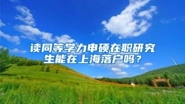 讀同等學(xué)力申碩在職研究生能在上海落戶嗎？