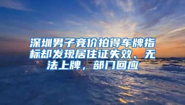 深圳男子競價拍得車牌指標卻發(fā)現(xiàn)居住證失效、無法上牌，部門回應