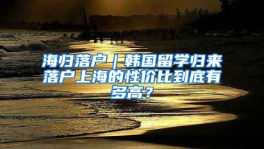 海歸落戶｜韓國留學(xué)歸來落戶上海的性價比到底有多高？